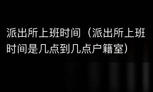 派出所上班时间（派出所上班时间是几点到几点户籍室）
