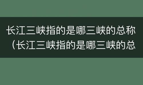 长江三峡指的是哪三峡的总称（长江三峡指的是哪三峡的总称）