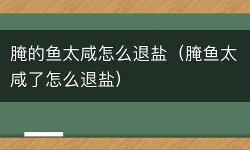 腌的鱼太咸怎么退盐（腌鱼太咸了怎么退盐）