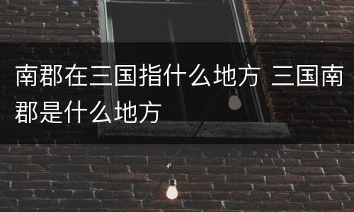 南郡在三国指什么地方 三国南郡是什么地方