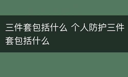 三件套包括什么 个人防护三件套包括什么