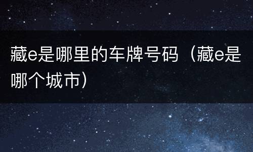 藏e是哪里的车牌号码（藏e是哪个城市）