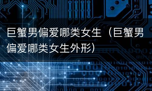 巨蟹男偏爱哪类女生（巨蟹男偏爱哪类女生外形）