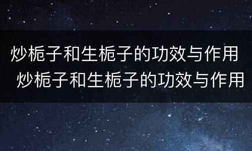 炒栀子和生栀子的功效与作用 炒栀子和生栀子的功效与作用一样吗