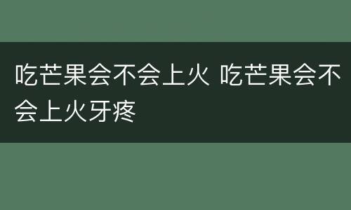 吃芒果会不会上火 吃芒果会不会上火牙疼
