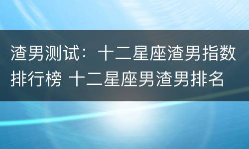 渣男测试：十二星座渣男指数排行榜 十二星座男渣男排名