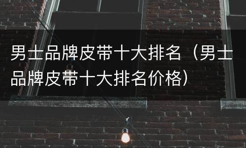 男士品牌皮带十大排名（男士品牌皮带十大排名价格）