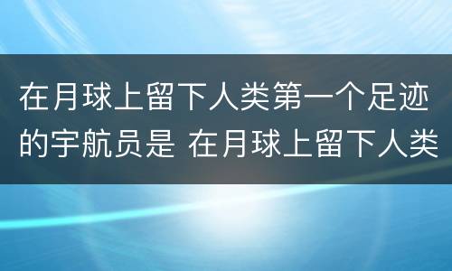 在月球上留下人类第一个足迹的宇航员是 在月球上留下人类第一个足迹的宇航员是谁