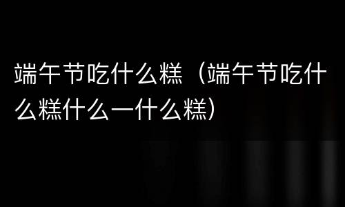 端午节吃什么糕（端午节吃什么糕什么一什么糕）