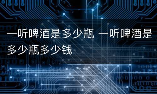 一听啤酒是多少瓶 一听啤酒是多少瓶多少钱