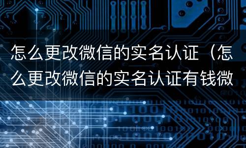 怎么更改微信的实名认证（怎么更改微信的实名认证有钱微信）