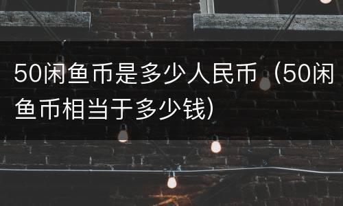 50闲鱼币是多少人民币（50闲鱼币相当于多少钱）
