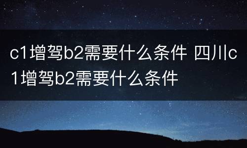 c1增驾b2需要什么条件 四川c1增驾b2需要什么条件