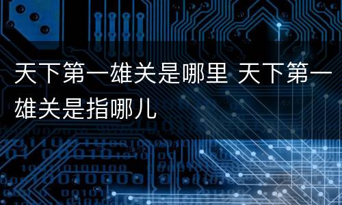 天下第一雄关是哪里 天下第一雄关是指哪儿