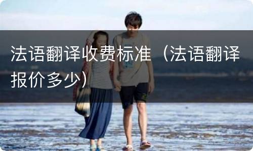 法语翻译收费标准（法语翻译报价多少）