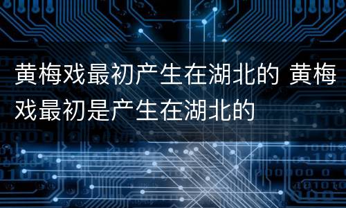 黄梅戏最初产生在湖北的 黄梅戏最初是产生在湖北的