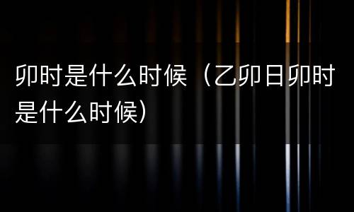 卯时是什么时候（乙卯日卯时是什么时候）