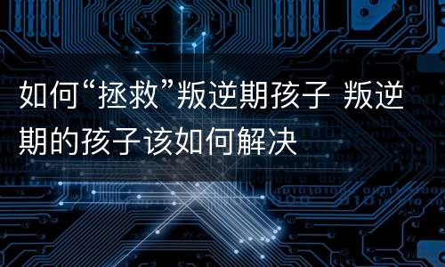 如何“拯救”叛逆期孩子 叛逆期的孩子该如何解决