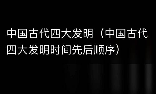 中国古代四大发明（中国古代四大发明时间先后顺序）