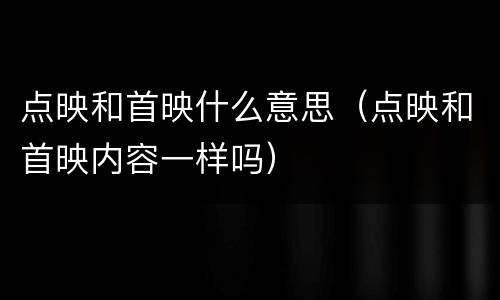 点映和首映什么意思（点映和首映内容一样吗）