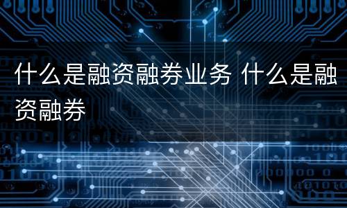 什么是融资融券业务 什么是融资融券