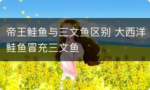 帝王鲑鱼与三文鱼区别 大西洋鲑鱼冒充三文鱼