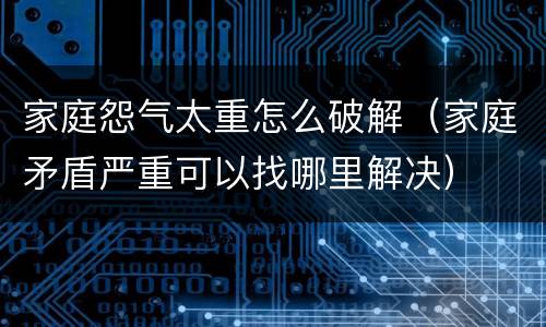 家庭怨气太重怎么破解（家庭矛盾严重可以找哪里解决）