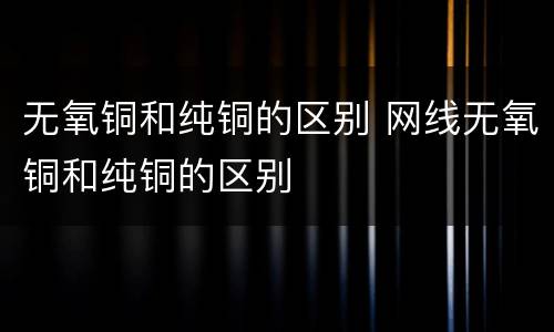 无氧铜和纯铜的区别 网线无氧铜和纯铜的区别