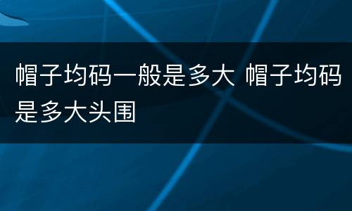 帽子均码一般是多大 帽子均码是多大头围