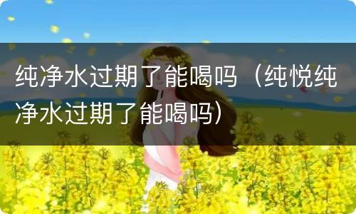 纯净水过期了能喝吗（纯悦纯净水过期了能喝吗）
