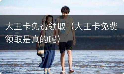大王卡免费领取（大王卡免费领取是真的吗）