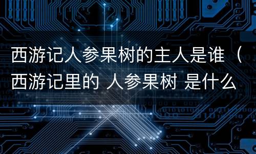 西游记人参果树的主人是谁（西游记里的 人参果树 是什么树 他还在吗）