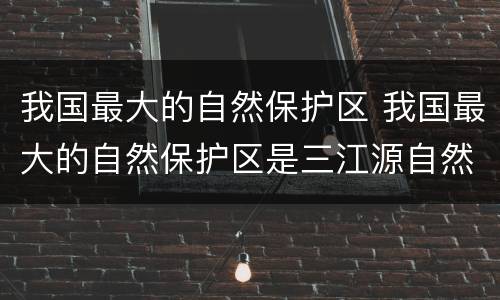我国最大的自然保护区 我国最大的自然保护区是三江源自然保护区三江是指