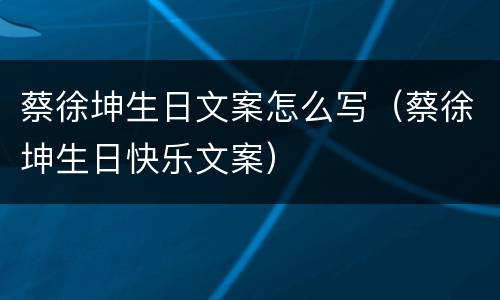 蔡徐坤生日文案怎么写（蔡徐坤生日快乐文案）