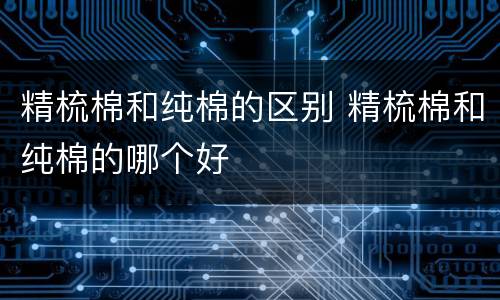 精梳棉和纯棉的区别 精梳棉和纯棉的哪个好