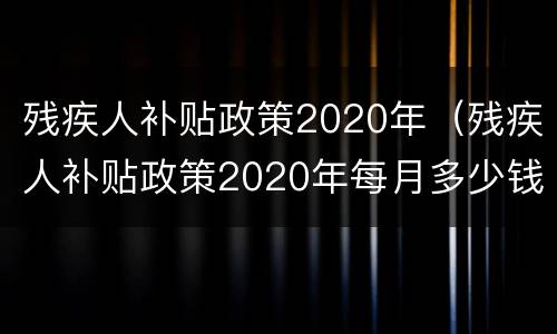 残疾人补贴政策2020年（残疾人补贴政策2020年每月多少钱）