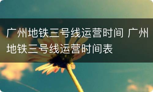 广州地铁三号线运营时间 广州地铁三号线运营时间表