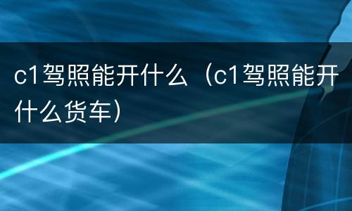 c1驾照能开什么（c1驾照能开什么货车）