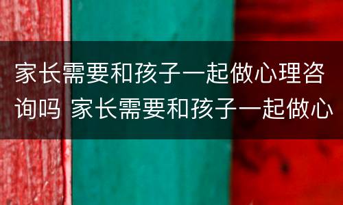 家长需要和孩子一起做心理咨询吗 家长需要和孩子一起做心理咨询吗英语