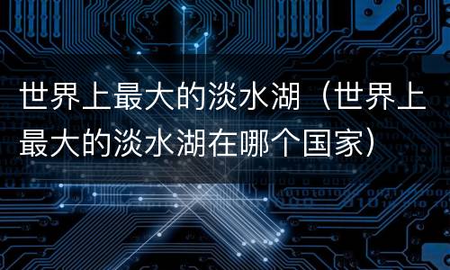 世界上最大的淡水湖（世界上最大的淡水湖在哪个国家）