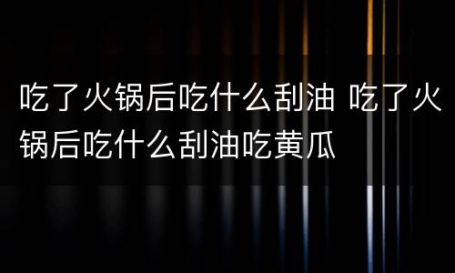 吃了火锅后吃什么刮油 吃了火锅后吃什么刮油吃黄瓜
