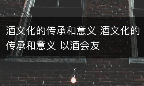 酒文化的传承和意义 酒文化的传承和意义 以酒会友