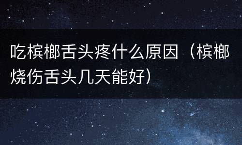 吃槟榔舌头疼什么原因（槟榔烧伤舌头几天能好）