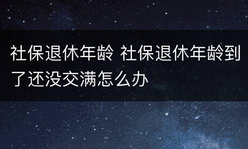 社保退休年龄 社保退休年龄到了还没交满怎么办