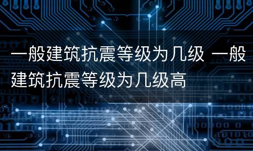一般建筑抗震等级为几级 一般建筑抗震等级为几级高