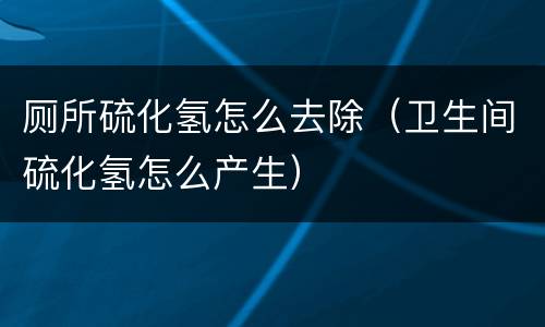 厕所硫化氢怎么去除（卫生间硫化氢怎么产生）