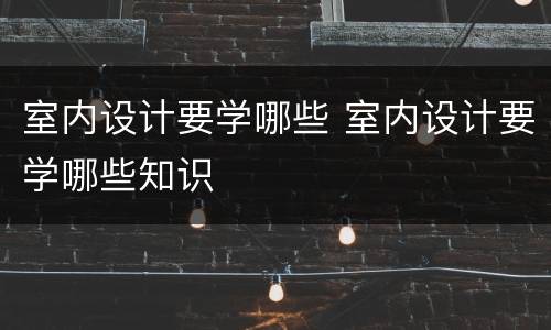 室内设计要学哪些 室内设计要学哪些知识