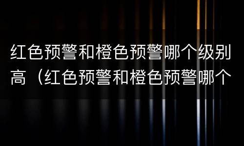 红色预警和橙色预警哪个级别高（红色预警和橙色预警哪个级别高一些）