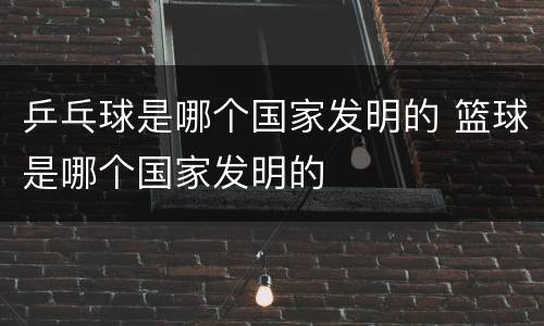 乒乓球是哪个国家发明的 篮球是哪个国家发明的