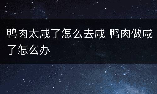 鸭肉太咸了怎么去咸 鸭肉做咸了怎么办